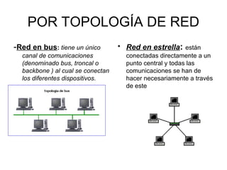 POR TOPOLOGÍA DE RED
-Red en bus: tiene un único         • Red en estrella: están
  canal de comunicaciones             conectadas directamente a un
  (denominado bus, troncal o          punto central y todas las
  backbone ) al cual se conectan      comunicaciones se han de
  los diferentes dispositivos.        hacer necesariamente a través
                                      de este
 