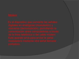 Módem
Es el dispositivo que convierte las señales
digitales en analógicas (modulación) y
viceversa (demodulación), permitiendo la
comunicación entre computadoras a través
de la línea telefónica o del cable módem.
Este aparato sirve para enviar la señal
moduladora mediante otra señal llamada
portadora.

 