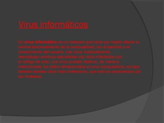 Virus informáticos
Un virus informático es un malware que tiene por objeto alterar el
normal funcionamiento de la computadora, sin el permiso o el
conocimiento del usuario. Los virus, habitualmente,
reemplazan archivos ejecutables por otros infectados con
el código de este. Los virus pueden destruir, de manera
intencionada, los datos almacenados en una computadora, aunque
también existen otros más inofensivos, que solo se caracterizan por
ser molestos.

 