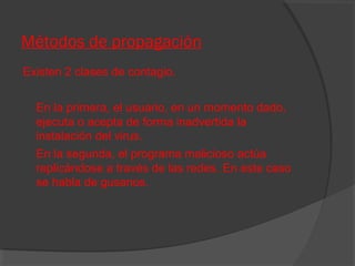 Métodos de propagación
Existen 2 clases de contagio.
En la primera, el usuario, en un momento dado,
ejecuta o acepta de forma inadvertida la
instalación del virus.
En la segunda, el programa malicioso actúa
replicándose a través de las redes. En este caso
se habla de gusanos.

 