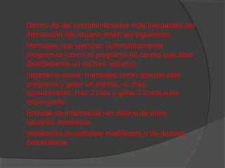 Dentro de las contaminaciones más frecuentes por
interacción del usuario están las siguientes:
Mensajes que ejecutan automáticamente
programas (como el programa de correo que abre
directamente un archivo adjunto).
Ingeniería social, mensajes como ejecute este
programa y gane un premio, o, más
comúnmente: Haz 2 clics y gana 2 tonos para
móvil gratis..
Entrada de información en discos de otros
usuarios infectados.
Instalación de software modificado o de dudosa
procedencia.

 