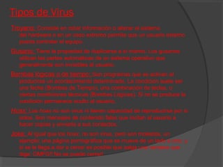 Tipos de Virus
Troyano: Consiste en robar información o alterar el sistema
del hardware o en un caso extremo permite que un usuario externo
pueda controlar el equipo.

Gusano: Tiene la propiedad de duplicarse a sí mismo. Los gusanos
utilizan las partes automáticas de un sistema operativo que
generalmente son invisibles al usuario.

Bombas lógicas o de tiempo: Son programas que se activan al
producirse un acontecimiento determinado. La condición suele ser
una fecha (Bombas de Tiempo), una combinación de teclas, o
ciertas condiciones técnicas (Bombas Lógicas). Si no se produce la
condición permanece oculto al usuario.

Hoax: Los hoax no son virus ni tienen capacidad de reproducirse por si
solos. Son mensajes de contenido falso que incitan al usuario a
hacer copias y enviarla a sus contactos.

Joke: Al igual que los hoax, no son virus, pero son molestos, un
ejemplo: una página pornográfica que se mueve de un lado a otro, y
si se le llega a dar a cerrar es posible que salga una ventana que
diga: OMFG!! No se puede cerrar!.

 