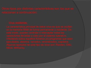 Otros tipos por distintas caracterísitcas son los que se
relacionan a continuación:
Virus residentes
La característica principal de estos virus es que se ocultan
en la memoria RAM de forma permanente o residente. De
este modo, pueden controlar e interceptar todas las
operaciones llevadas a cabo por el sistema operativo,
infectando todos aquellos ficheros y/o programas que sean
ejecutados, abiertos, cerrados, renombrados, copiados.
Algunos ejemplos de este tipo de virus son: Randex, CMJ,
Meve, MrKlunky.

 