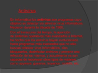 Antivirus
En informática los antivirus son programas cuyo
objetivo es detectar y/o eliminar virus informáticos.
Nacieron durante la década de 1980.
Con el transcurso del tiempo, la aparición
de sistemas operativos más avanzados e Internet,
ha hecho que los antivirus hayan evolucionado
hacia programas más avanzados que no sólo
buscan detectar virus informáticos, sino
bloquearlos, desinfectar archivos y prevenir una
infección de los mismos, y actualmente ya son
capaces de reconocer otros tipos de malware,
como spyware, gusanos, troyanos, rootkits, etc.

 