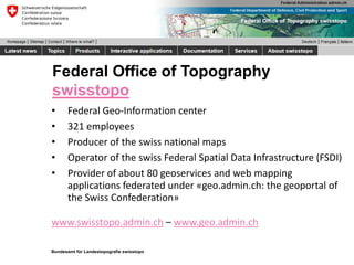 Bundesamt für Landestopografie swisstopo
Federal Office of Topography
swisstopo
• Federal Geo-Information center
• 321 employees
• Producer of the swiss national maps
• Operator of the swiss Federal Spatial Data Infrastructure (FSDI)
• Provider of about 80 geoservices and web mapping
applications federated under «geo.admin.ch: the geoportal of
the Swiss Confederation»
www.swisstopo.admin.ch – www.geo.admin.ch
 