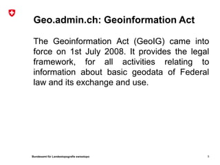 Bundesamt für Landestopografie swisstopo
Geo.admin.ch: Geoinformation Act
The Geoinformation Act (GeoIG) came into
force on 1st July 2008. It provides the legal
framework, for all activities relating to
information about basic geodata of Federal
law and its exchange and use.
5
 