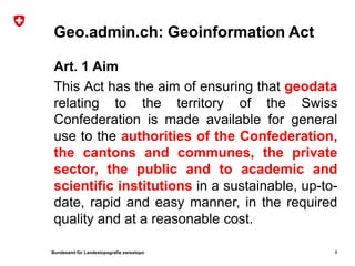 Bundesamt für Landestopografie swisstopo
Geo.admin.ch: Geoinformation Act
Art. 1 Aim
This Act has the aim of ensuring that geodata
relating to the territory of the Swiss
Confederation is made available for general
use to the authorities of the Confederation,
the cantons and communes, the private
sector, the public and to academic and
scientific institutions in a sustainable, up-to-
date, rapid and easy manner, in the required
quality and at a reasonable cost.
6
 