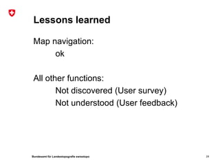 Lessons learned

 Map navigation:
      ok

 All other functions:
        Not discovered (User survey)
        Not understood (User feedback)




Bundesamt für Landestopografie swisstopo   24
 