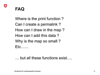 FAQ

 Where is the print function ?
 Can I create a permalink ?
 How can I draw in the map ?
 How can I add this data ?
 Why is the map so small ?
 Etc……

 … but all these functions exist….


Bundesamt für Landestopografie swisstopo   25
 