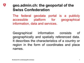 geo.admin.ch: the geoportal of the
 Swiss Confederation
 The federal geodata portal is a publicly
 accessible     platform    for  geographical
 information, data and services.

 Geographical      information     consists    of
 geographically and spatially referenced data.
 It describes the characteristics of a country or
 region in the form of coordinates and place
 names.


Bundesamt für Landestopografie swisstopo        4
 