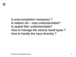 Is auto-completion necessary ?
Is relation list – map understandable?
Is spatial filter understandable?
How to manage the various result types ?
How to handle the input diversity ?




Bundesamt für Landestopografie swisstopo   45
 