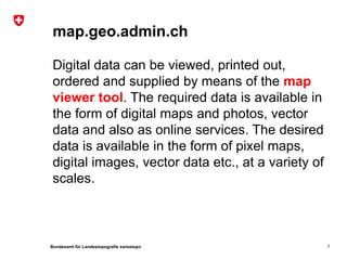 map.geo.admin.ch

 Digital data can be viewed, printed out,
 ordered and supplied by means of the map
 viewer tool. The required data is available in
 the form of digital maps and photos, vector
 data and also as online services. The desired
 data is available in the form of pixel maps,
 digital images, vector data etc., at a variety of
 scales.



Bundesamt für Landestopografie swisstopo             7
 