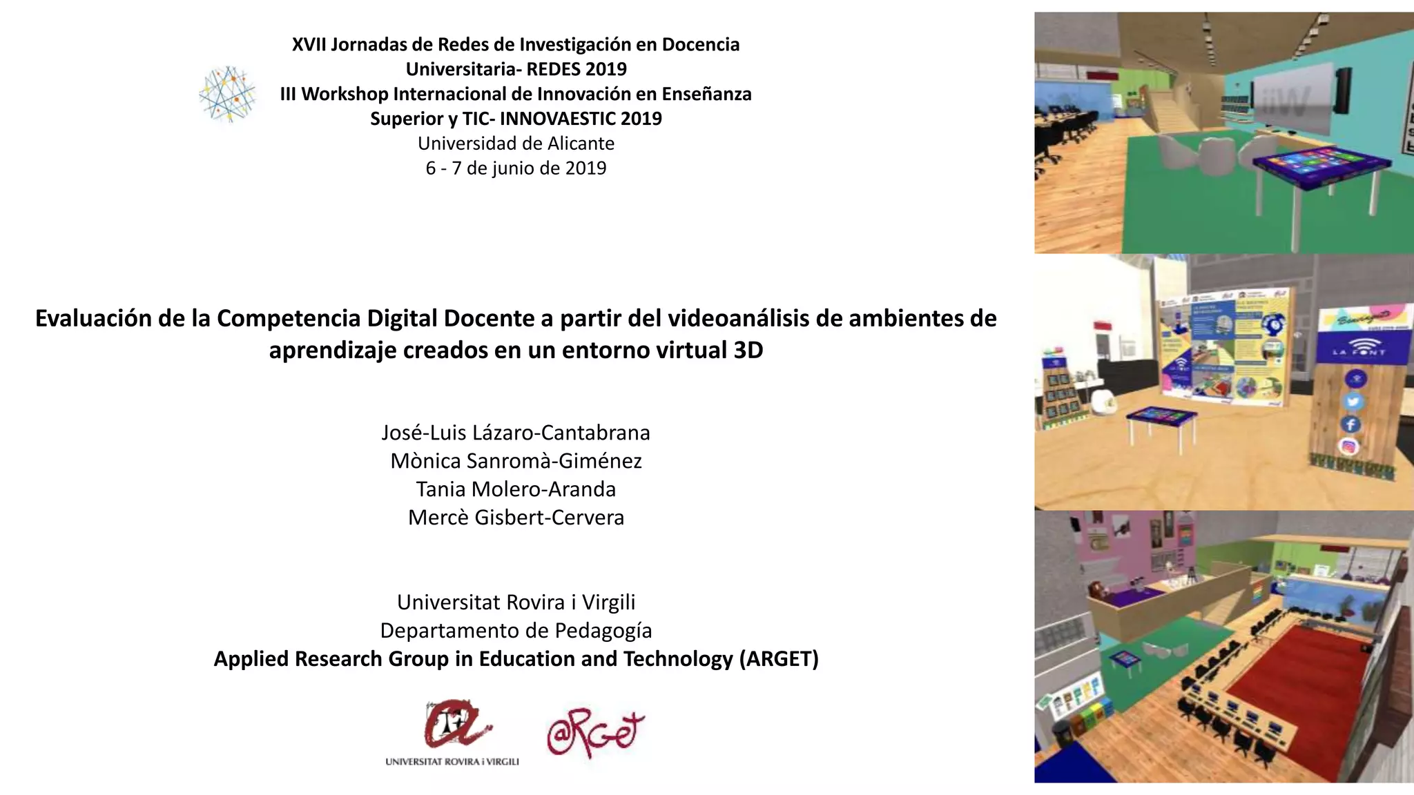 Evaluación de la Competencia Digital Docente a partir del videoanálisis de ambientes de
aprendizaje creados en un entorno virtual 3D
José-Luis Lázaro-Cantabrana
Mònica Sanromà-Giménez
Tania Molero-Aranda
Mercè Gisbert-Cervera
Universitat Rovira i Virgili
Departamento de Pedagogía
Applied Research Group in Education and Technology (ARGET)
XVII Jornadas de Redes de Investigación en Docencia
Universitaria- REDES 2019
III Workshop Internacional de Innovación en Enseñanza
Superior y TIC- INNOVAESTIC 2019
Universidad de Alicante
6 - 7 de junio de 2019
 