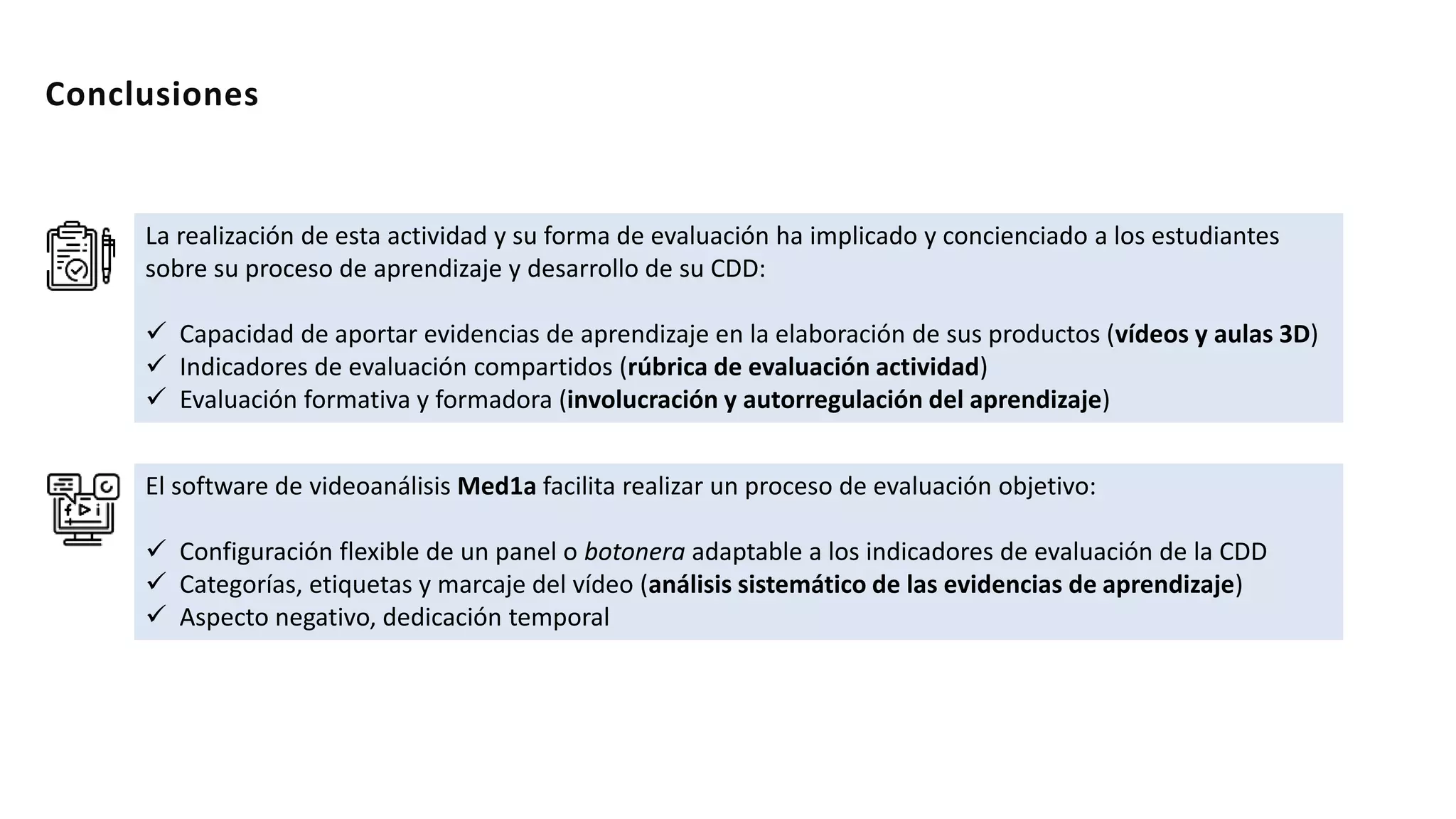 La realización de esta actividad y su forma de evaluación ha implicado y concienciado a los estudiantes
sobre su proceso de aprendizaje y desarrollo de su CDD:
 Capacidad de aportar evidencias de aprendizaje en la elaboración de sus productos (vídeos y aulas 3D)
 Indicadores de evaluación compartidos (rúbrica de evaluación actividad)
 Evaluación formativa y formadora (involucración y autorregulación del aprendizaje)
Conclusiones
El software de videoanálisis Med1a facilita realizar un proceso de evaluación objetivo:
 Configuración flexible de un panel o botonera adaptable a los indicadores de evaluación de la CDD
 Categorías, etiquetas y marcaje del vídeo (análisis sistemático de las evidencias de aprendizaje)
 Aspecto negativo, dedicación temporal
 