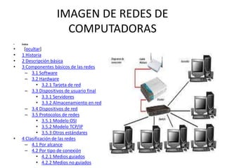 IMAGEN DE REDES DE
COMPUTADORAS
•

Índice

•
•
•
•

[ocultar]
1 Historia
2 Descripción básica
3 Componentes básicos de las redes
– 3.1 Software
– 3.2 Hardware
• 3.2.1 Tarjeta de red
– 3.3 Dispositivos de usuario final
• 3.3.1 Servidores
• 3.3.2 Almacenamiento en red
– 3.4 Dispositivos de red
– 3.5 Protocolos de redes
• 3.5.1 Modelo OSI
• 3.5.2 Modelo TCP/IP
• 3.5.3 Otros estándares
4 Clasificación de las redes
– 4.1 Por alcance
– 4.2 Por tipo de conexión
• 4.2.1 Medios guiados
• 4.2.2 Medios no guiados

•

 