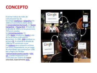 CONCEPTO
El primer indicio de redes de
comunicación fue de
tecnología telefónica y telegráfica. En
1940 se transmitieron datos desde
la Universidad de Darmouth, en Nuevo
Hampshire, a Nueva York. A finales de
la década de 1960 y en los posteriores
70 fueron creadas
las minicomputadoras. En
1976, Apple introduce el Apple I, uno
de los primeros ordenadores
personales. En 1981, IBMintroduce su
primera PC. A mitad de la década de
1980 las PC comienzan a usar
los módems para compartir archivos
con otras computadoras, en un rango
de velocidades que comenzó en 1200
bps y llegó a los 56 kbps
(comunicación punto a punto o dialup), cuando empezaron a ser
sustituidos por sistema de mayor
velocidad, especialmente ADSL.

 