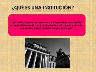 ¿QUÉ ES UNA INSTITUCIÓN?
Una institución es una creación social que tiene por objetivo
ordenar determinados comportamientos, relaciones y vínculos
que se dan entre las personas que la integran.
 