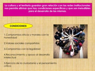 La cultura y el territorio guardan gran relación con las redes institucionales
nos permite afirmar que hay condiciones específicas y que son ineludibles
para el desarrollo de las mismas.
CONDICIONES
1.Compromisos éticos y morales con la
honestidad
2.Valores sociales compartidos
3.Compromiso con la legalidad
4.Reconocimiento y apoyo al desarrollo
intelectual
5.Ejercicio de la ciudadanía y el pensamiento
crítico
 