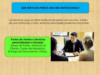 QUE SERVICIOS PRESTA UNA RED INSTITUCIONAL?
Los Servicios que una Red Institucional presta son muchos, varían
de una institución a otra, entre los principales podemos encontrar:
Puntos de Ventas o Servicios
personalizados a Usuarios
(Mesa de Partes, Atención al
Cliente, Cobro de Impuestos,
Entrega de Documentos, Otros).
 