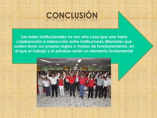 CONCLUSIÓN
Las redes institucionales no son otra cosa que una mera
colaboración e interacción entre instituciones diferentes que
suelen tener sus propias reglas o modos de funcionamiento, en
el que el trabajo y el esfuerzo serán un elemento fundamental
 