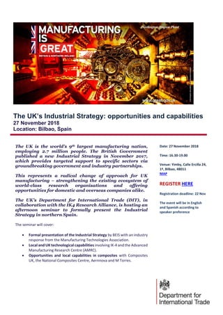 The UK’s Industrial Strategy: opportunities and capabilities
27 November 2018
Location: Bilbao, Spain
The UK is the world’s 9th largest manufacturing nation,
employing 2.7 million people. The British Government
published a new Industrial Strategy in November 2017,
which provides targeted support to specific sectors via
groundbreaking government and industry partnerships.
This represents a radical change of approach for UK
manufacturing – strengthening the existing ecosystem of
world-class research organisations and offering
opportunities for domestic and overseas companies alike.
The UK’s Department for International Trade (DIT), in
collaboration with the IK4 Research Alliance, is hosting an
afternoon seminar to formally present the Industrial
Strategy in northern Spain.
The seminar will cover:
 Formal presentation of the Industrial Strategy by BEIS with an industry
response from the Manufacturing Technologies Association.
 Local and UK technological capabilities involving IK-4 and the Advanced
Manufacturing Research Centre (AMRC).
 Opportunities and local capabilities in composites with Composites
UK, the National Composites Centre, Aernnova and M Torres.
Date: 27 November 2018
Time: 16.30-19.00
Venue: Yimby, Calle Ercilla 24,
1º, Bilbao, 48011
MAP
REGISTER HERE
Registration deadline: 22 Nov
The event will be in English
and Spanish according to
speaker preference
 