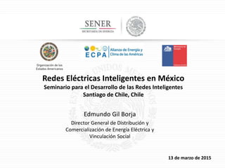 13 de marzo de 2015
Redes Eléctricas Inteligentes en México
Seminario para el Desarrollo de las Redes Inteligentes
Santiago de Chile, Chile
Edmundo Gil Borja
Director General de Distribución y
Comercialización de Energía Eléctrica y
Vinculación Social
 