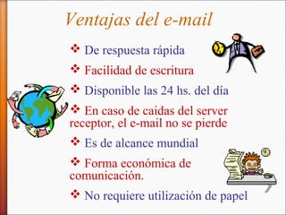 Ventajas del e-mail
 De respuesta rápida
 Facilidad de escritura
 Disponible las 24 hs. del día
 En caso de caidas del server
receptor, el e-mail no se pierde
 Es de alcance mundial
 Forma económica de
comunicación.
 No requiere utilización de papel
 