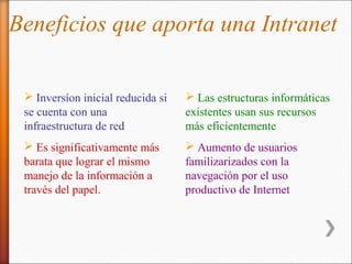 Beneficios que aporta una Intranet

  Inversíon inicial reducida si    Las estructuras informáticas
 se cuenta con una                 existentes usan sus recursos
 infraestructura de red            más eficientemente
  Es significativamente más        Aumento de usuarios
 barata que lograr el mismo        familizarizados con la
 manejo de la información a        navegación por el uso
 través del papel.                 productivo de Internet
 