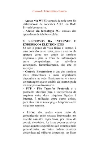 Curso de Informática Básico
- Acesso via Wi-FI: através de rede sem fio
utilizando-se de conexões ADSL ou Rede
Privada/corporativa.
- Acesso via tecnologia 3G: através das
operadoras de telefone celular.
8. RECURSOS DA INTERNET E
ENDEREÇOS ELETRÔNICOS
Se sob o ponto de vista físico a internet é
uma conexão entre redes, para o usuário ela
aparece como um grupo de serviços
disponíveis para a troca de informações
entre computadores ou indivíduos
conectados. Resumidamente, são este os
serviços:
- Correio Electrónico: é um dos serviços
mais elementares e mais importantes
disponíveis na rede. Basicamente, é a troca
de mensagens que o usuário da internet pode
mandar para outro usuário.
- FTP - File Transfer Protocol: é o
protocolo utilizado para a transferência de
arquivos entre duas máquinas ligadas à
internet. É utilizado, entre outras coisas,
para atualizar as home pages hospedadas em
máquinas remotas.
- Listas: são usadas como meio de
comunicação entre pessoas interessadas em
discutir assuntos específicos, por meio do
correio eletrônico. As listas podem envolver
desde assuntos específicos até assuntos mais
generalizados. As listas podem envolver
desde duas até milhares de pessoas. As listas
 