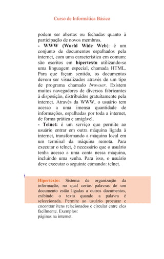 Curso de Informática Básico
podem ser abertas ou fechadas quanto à
participação de novos membros.
- WWW (World Wide Web): é um
conjunto de documentos espalhados pela
internet, com uma característica em comum:
são escritos em hipertexto utilizando-se
uma linguagem especial, chamada HTML.
Para que façam sentido, os documentos
devem ser visualizados através de um tipo
de programa chamado browser. Existem
muitos navegadores de diversos fabricantes
à disposição, distribuídos gratuitamente pela
internet. Através da WWW, o usuário tem
acesso a uma imensa quantidade de
informações, espalhadas por toda a internet,
de forma prática e amigável.
- Telnet: é um serviço que permite ao
usuário entrar em outra máquina ligada à
internet, transformando a máquina local em
um terminal da máquina remota. Para
executar o telnet, é necessário que o usuário
tenha acesso a uma conta nessa máquina,
incluindo uma senha. Para isso, o usuário
deve executar o seguinte comando: telnet.
Hipertexto: Sistema de organização da
informação, no qual certas palavras de um
documento estão ligadas a outros documentos,
exibindo o texto quando a palavra é
seleccionada. Permite ao usuário procurar e
encontrar itens relacionados e circular entre eles
facilmente. Exemplos:
páginas na internet.
 