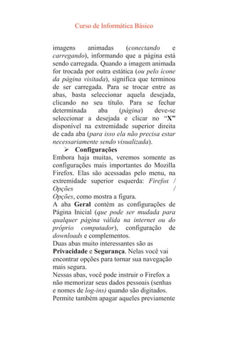 Curso de Informática Básico
imagens animadas (conectando e
carregando), informando que a página está
sendo carregada. Quando a imagem animada
for trocada por outra estática (ou pelo ícone
da página visitada), significa que terminou
de ser carregada. Para se trocar entre as
abas, basta seleccionar aquela desejada,
clicando no seu título. Para se fechar
determinada aba (página) deve-se
seleccionar a desejada e clicar no “X”
disponível na extremidade superior direita
de cada aba (para isso ela não precisa estar
necessariamente sendo visualizada).
 Configurações
Embora haja muitas, veremos somente as
configurações mais importantes do Mozilla
Firefox. Elas são acessadas pelo menu, na
extremidade superior esquerda: Firefox /
Opções /
Opções, como mostra a figura.
A aba Geral contém as configurações de
Página Inicial (que pode ser mudada para
qualquer página válida na internet ou do
próprio computador), configuração de
downloads e complementos.
Duas abas muito interessantes são as
Privacidade e Segurança. Nelas você vai
encontrar opções para tornar sua navegação
mais segura.
Nessas abas, você pode instruir o Firefox a
não memorizar seus dados pessoais (senhas
e nomes de log-ins) quando são digitados.
Permite também apagar aqueles previamente
 