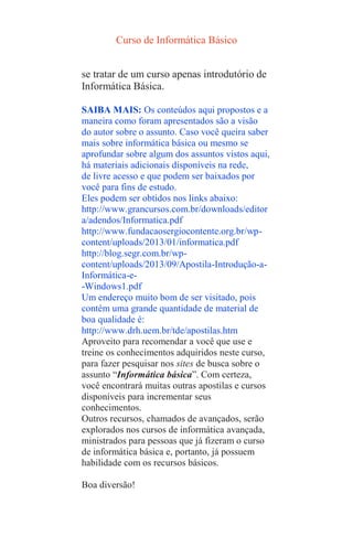 Curso de Informática Básico
se tratar de um curso apenas introdutório de
Informática Básica.
SAIBA MAIS: Os conteúdos aqui propostos e a
maneira como foram apresentados são a visão
do autor sobre o assunto. Caso você queira saber
mais sobre informática básica ou mesmo se
aprofundar sobre algum dos assuntos vistos aqui,
há materiais adicionais disponíveis na rede,
de livre acesso e que podem ser baixados por
você para fins de estudo.
Eles podem ser obtidos nos links abaixo:
http://www.grancursos.com.br/downloads/editor
a/adendos/Informatica.pdf
http://www.fundacaosergiocontente.org.br/wp-
content/uploads/2013/01/informatica.pdf
http://blog.segr.com.br/wp-
content/uploads/2013/09/Apostila-Introdução-a-
Informática-e-
-Windows1.pdf
Um endereço muito bom de ser visitado, pois
contém uma grande quantidade de material de
boa qualidade é:
http://www.drh.uem.br/tde/apostilas.htm
Aproveito para recomendar a você que use e
treine os conhecimentos adquiridos neste curso,
para fazer pesquisar nos sites de busca sobre o
assunto “Informática básica”. Com certeza,
você encontrará muitas outras apostilas e cursos
disponíveis para incrementar seus
conhecimentos.
Outros recursos, chamados de avançados, serão
explorados nos cursos de informática avançada,
ministrados para pessoas que já fizeram o curso
de informática básica e, portanto, já possuem
habilidade com os recursos básicos.
Boa diversão!
 