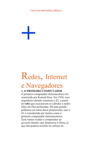 Curso de Informática Básico
+
Redes, Internet
e Navegadores
1. O PRIMEIRO COMPUTADOR
O primeiro computador eletromecânico foi
construído por Konrad Zuse. Em 1936, esse
engenheiro alemão construiu o Z1, a partir
de relés que executavam os cálculos e dados
lidos em fitas perfuradas. Há uma grande
polêmica em torno desse pioneirismo, mas o
Z1 é considerado por muitos como o
primeiro computador eletromecânico.
Zuse tentou vender o computador ao
governo alemão, que desprezou a oferta, já
que não poderia auxiliar no esforço de
 