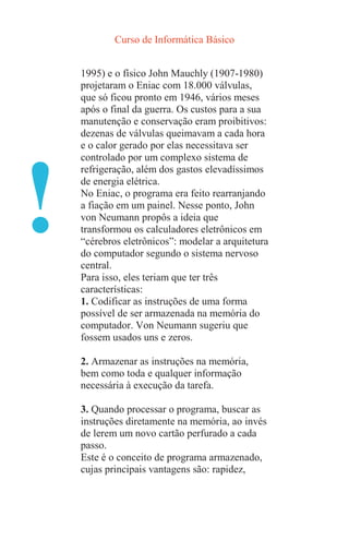 Curso de Informática Básico
!
1995) e o físico John Mauchly (1907-1980)
projetaram o Eniac com 18.000 válvulas,
que só ficou pronto em 1946, vários meses
após o final da guerra. Os custos para a sua
manutenção e conservação eram proibitivos:
dezenas de válvulas queimavam a cada hora
e o calor gerado por elas necessitava ser
controlado por um complexo sistema de
refrigeração, além dos gastos elevadíssimos
de energia elétrica.
No Eniac, o programa era feito rearranjando
a fiação em um painel. Nesse ponto, John
von Neumann propôs a ideia que
transformou os calculadores eletrônicos em
“cérebros eletrônicos”: modelar a arquitetura
do computador segundo o sistema nervoso
central.
Para isso, eles teriam que ter três
características:
1. Codificar as instruções de uma forma
possível de ser armazenada na memória do
computador. Von Neumann sugeriu que
fossem usados uns e zeros.
2. Armazenar as instruções na memória,
bem como toda e qualquer informação
necessária à execução da tarefa.
3. Quando processar o programa, buscar as
instruções diretamente na memória, ao invés
de lerem um novo cartão perfurado a cada
passo.
Este é o conceito de programa armazenado,
cujas principais vantagens são: rapidez,
 