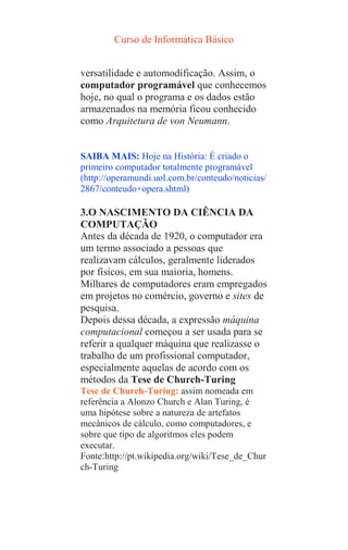 Curso de Informática Básico
versatilidade e automodificação. Assim, o
computador programável que conhecemos
hoje, no qual o programa e os dados estão
armazenados na memória ficou conhecido
como Arquitetura de von Neumann.
SAIBA MAIS: Hoje na História: É criado o
primeiro computador totalmente programável
(http://operamundi.uol.com.br/conteudo/noticias/
2867/conteudo+opera.shtml)
3.O NASCIMENTO DA CIÊNCIA DA
COMPUTAÇÃO
Antes da década de 1920, o computador era
um termo associado a pessoas que
realizavam cálculos, geralmente liderados
por físicos, em sua maioria, homens.
Milhares de computadores eram empregados
em projetos no comércio, governo e sites de
pesquisa.
Depois dessa década, a expressão máquina
computacional começou a ser usada para se
referir a qualquer máquina que realizasse o
trabalho de um profissional computador,
especialmente aquelas de acordo com os
métodos da Tese de Church-Turing
Tese de Church-Turing: assim nomeada em
referência a Alonzo Church e Alan Turing, é
uma hipótese sobre a natureza de artefatos
mecânicos de cálculo, como computadores, e
sobre que tipo de algoritmos eles podem
executar.
Fonte:http://pt.wikipedia.org/wiki/Tese_de_Chur
ch-Turing
 