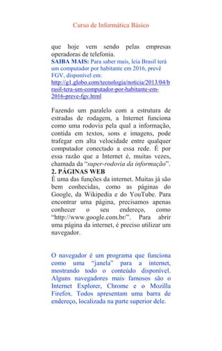 Curso de Informática Básico
que hoje vem sendo pelas empresas
operadoras de telefonia.
SAIBA MAIS: Para saber mais, leia Brasil terá
um computador por habitante em 2016, prevê
FGV, disponível em:
http://g1.globo.com/tecnologia/noticia/2013/04/b
rasil-tera-um-computador-por-habitante-em-
2016-preve-fgv.html
Fazendo um paralelo com a estrutura de
estradas de rodagem, a Internet funciona
como uma rodovia pela qual a informação,
contida em textos, sons e imagens, pode
trafegar em alta velocidade entre qualquer
computador conectado a essa rede. É por
essa razão que a Internet é, muitas vezes,
chamada da “super-rodovia da informação”.
2. PÁGINAS WEB
É uma das funções da internet. Muitas já são
bem conhecidas, como as páginas do
Google, da Wikipedia e do YouTube. Para
encontrar uma página, precisamos apenas
conhecer o seu endereço, como
“http://www.google.com.br/”. Para abrir
uma página da internet, é preciso utilizar um
navegador.
O navegador é um programa que funciona
como uma “janela” para a internet,
mostrando todo o conteúdo disponível.
Alguns navegadores mais famosos são o
Internet Explorer, Chrome e o Mozilla
Firefox. Todos apresentam uma barra de
endereço, localizada na parte superior dele.
 