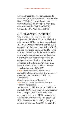 Curso de Informática Básico
Nos anos seguintes, surgiram dezenas de
novos computadores pessoais, como o Radio
Shack TRS-80 (comercializado com
bastante sucesso no Brasil pela Prológica,
com os nomes de CP-300 e CP-500),
Commodore 64, Atari 400 e outros.
4. OS “IBM-PC COMPATÍVEIS”
Os primeiros computadores pessoais
largamente difundidos foram os fabricados
pela empresa IBM e, por isso, chamados de
IBM-PCs. O mesmo também definiu que o
componente básico do computador, a BIOS,
seria de fabricação exclusiva da IBM. Esse
chip tem a finalidade de fornecer aos PCs
uma interface de entrada e saída de dados.
Como todos os demais componentes do
computador eram fabricados por outras
empresas, a IBM tinha nesses chips a sua
maior fonte de renda e a única coisa que
vinculava qualquer PC à IBM.
Chip: Circuito eletrônico miniaturizado
construído sobre uma fina superfície que contém
materiais semicondutores e outro tipo de
componentes.
(http://www.priberam.pt/dlpo/chips)
PCs: Personal computers ou, em português,
computadores pessoais
A clonagem do BIOS quase tirou a IBM do
mercado de PCs. Algumas empresas, dentre
elas a Compaq, aplicaram a técnica de
engenharia reversa no BIOS, clonaramna e
construíram computadores similares ao da
IBM. Em novembro de 1982, a Compaq
anunciou o Compaq Portable, primeiro PC
 