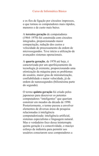 Curso de Informática Básico
e os fios de ligação por circuitos impressos,
o que tornou os computadores mais rápidos,
menores e de custo mais baixo.
A terceira geração de computadores
(1964–1970) foi construída com circuitos
integrados, proporcionando maior
compactação, redução dos custos e
velocidade de processamento da ordem de
microssegundos. Teve início a utilização de
avançados sistemas operacionais.
A quarta geração, de 1970 até hoje, é
caracterizada por um aperfeiçoamento da
tecnologia já existente, proporcionando uma
otimização da máquina para os problemas
do usuário, maior grau de miniaturização,
confiabilidade e maior velocidade, já da
ordem de nanossegundos (bilionésima parte
do segundo).
O termo quinta geração foi criado pelos
japoneses para descrever os potentes
computadores “inteligentes” que queriam
construir em meados da década de 1990.
Posteriormente, o termo passou a envolver
elementos de diversas áreas de pesquisa
relacionadas à inteligência
computadorizada: inteligência artificial,
sistemas especialistas e linguagem natural.
Mas o verdadeiro foco dessa ininterrupta
quinta geração é a conectividade, o maciço
esforço da indústria para permitir aos
usuários conectarem seus computadores a
 