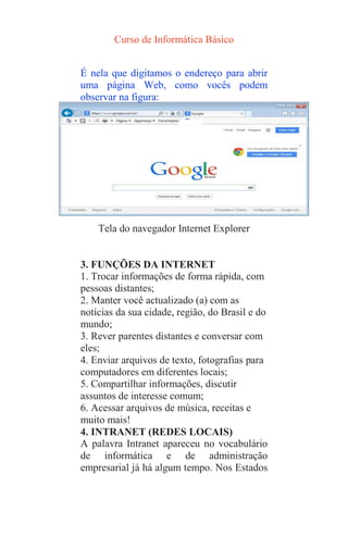 Curso de Informática Básico
É nela que digitamos o endereço para abrir
uma página Web, como vocês podem
observar na figura:
Capítulo7
Tela do navegador Internet Explorer
3. FUNÇÕES DA INTERNET
1. Trocar informações de forma rápida, com
pessoas distantes;
2. Manter você actualizado (a) com as
notícias da sua cidade, região, do Brasil e do
mundo;
3. Rever parentes distantes e conversar com
eles;
4. Enviar arquivos de texto, fotografias para
computadores em diferentes locais;
5. Compartilhar informações, discutir
assuntos de interesse comum;
6. Acessar arquivos de música, receitas e
muito mais!
4. INTRANET (REDES LOCAIS)
A palavra Intranet apareceu no vocabulário
de informática e de administração
empresarial já há algum tempo. Nos Estados
 