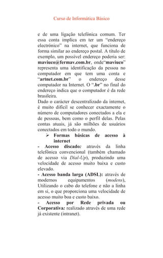 Curso de Informática Básico
e de uma ligação telefónica comum. Ter
essa conta implica em ter um “endereço
electrónico” na internet, que funciona de
forma similar ao endereço postal. A título de
exemplo, um possível endereço poderia ser:
maviuco@fermav.com.br, onde“maviuco”
representa uma identificação da pessoa no
computador em que tem uma conta e
“artnet.com.br” o endereço desse
computador na Internet. O “.br” no final do
endereço indica que o computador é da rede
brasileira.
Dado o carácter descentralizado da internet,
é muito difícil se conhecer exactamente o
número de computadores conectados a ela e
de pessoas, bem como o perfil delas. Pelas
contas atuais, já são milhões de usuários
conectados em todo o mundo.
 Formas básicas de acesso à
internet
- Acesso discado: através da linha
telefônica convencional (também chamado
de acesso via Dial-Up), produzindo uma
velocidade de acesso muito baixa e custo
elevado.
- Acesso banda larga (ADSL): através de
modernos equipamentos (modens),
Utilizando o cabo do telefone e não a linha
em si, o que proporciona uma velocidade de
acesso muito boa e custo baixo.
- Acesso por Rede privada ou
Corporativa: realizado através de uma rede
já existente (intranet).
 