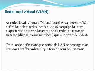 Rede local virtual (VLAN)
As redes locais virtuais "Virtual Local Area Network" são
definidas sobre redes locais que estão equipadas com
dispositivos apropriados como se de redes distintas se
tratasse (dispositivos (switches ) que suportam VLANs).
Trata-se de definir até que zonas da LAN se propagam as
emissões em "broadcast" que tem origem noutra zona.
 