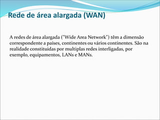 Rede de área alargada (WAN)
A redes de área alargada ("Wide Area Network") têm a dimensão
correspondente a países, continentes ou vários continentes. São na
realidade constituidas por multiplas redes interligadas, por
exemplo, equipamentos, LANs e MANs.
 