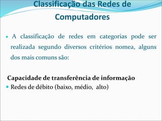 Classificação das Redes de
Computadores
 A classificação de redes em categorias pode ser
realizada segundo diversos critérios nomea, alguns
dos mais comuns são:
Capacidade de transferência de informação
 Redes de débito (baixo, médio, alto)
 