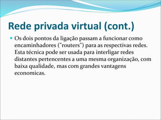 Rede privada virtual (cont.)
 Os dois pontos da ligação passam a funcionar como
encaminhadores ("routers") para as respectivas redes.
Esta técnica pode ser usada para interligar redes
distantes pertencentes a uma mesma organização, com
baixa qualidade, mas com grandes vantagens
economicas.
 