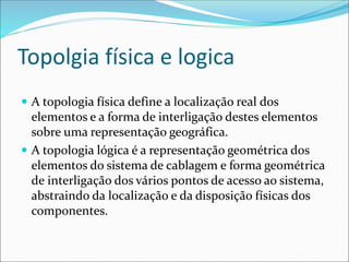 Topolgia física e logica
 A topologia física define a localização real dos
elementos e a forma de interligação destes elementos
sobre uma representação geográfica.
 A topologia lógica é a representação geométrica dos
elementos do sistema de cablagem e forma geométrica
de interligação dos vários pontos de acesso ao sistema,
abstraindo da localização e da disposição físicas dos
componentes.
 