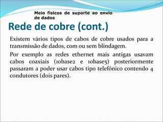Rede de cobre (cont.)
Existem vários tipos de cabos de cobre usados para a
transmissão de dados, com ou sem blindagem.
Por exemplo as redes ethernet mais antigas usavam
cabos coaxiais (10base2 e 10base5) posteriormente
passaram a poder usar cabos tipo telefónico contendo 4
condutores (dois pares).
Meio físicos de suporte ao envio
de dados
 