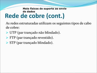 Rede de cobre (cont.)
As redes estruturadas utilizam os seguintes tipos de cabo
de cobre:
 UTP (par trançado não blindado).
 FTP (par trançado revestido).
 STP (par trançado blindado).
Meio físicos de suporte ao envio
de dados
 