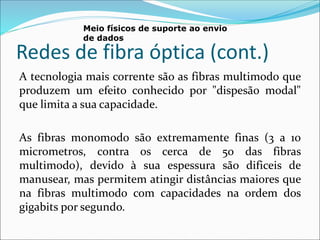 Redes de fibra óptica (cont.)
A tecnologia mais corrente são as fibras multimodo que
produzem um efeito conhecido por "dispesão modal"
que limita a sua capacidade.
As fibras monomodo são extremamente finas (3 a 10
micrometros, contra os cerca de 50 das fibras
multimodo), devido à sua espessura são dificeis de
manusear, mas permitem atingir distâncias maiores que
na fibras multimodo com capacidades na ordem dos
gigabits por segundo.
Meio físicos de suporte ao envio
de dados
 