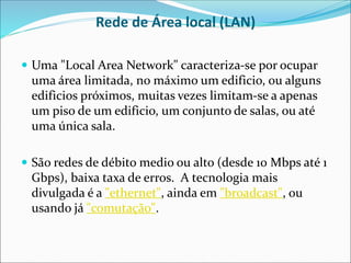 Rede de Área local (LAN)
 Uma "Local Area Network" caracteriza-se por ocupar
uma área limitada, no máximo um edificio, ou alguns
edificios próximos, muitas vezes limitam-se a apenas
um piso de um edificio, um conjunto de salas, ou até
uma única sala.
 São redes de débito medio ou alto (desde 10 Mbps até 1
Gbps), baixa taxa de erros. A tecnologia mais
divulgada é a "ethernet", ainda em "broadcast", ou
usando já "comutação".
 