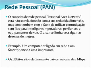 Rede Pessoal (PAN)
 O conceito de rede pessoal "Personal Area Network"
está não só relacionado com a sua reduzida dimensão,
mas com também com o facto de utilizar comunicação
sem fios para interligar computadores, perifericos e
equipamentos de voz. O alcance limita-se a algumas
dezenas de metros.
 Exemplo: Um computador ligado em rede a um
Smartphone e a uma impressora.
 Os débitos são relativamente baixos, na casa de 1 Mbps
 